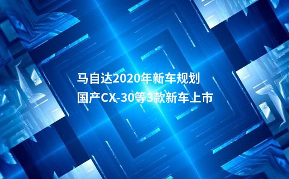 马自达2020年新车规划  国产CX-30等3款新车上市